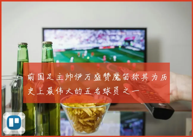 前国足主帅伊万盛赞魔笛称其为历史上最伟大的五名球员之一