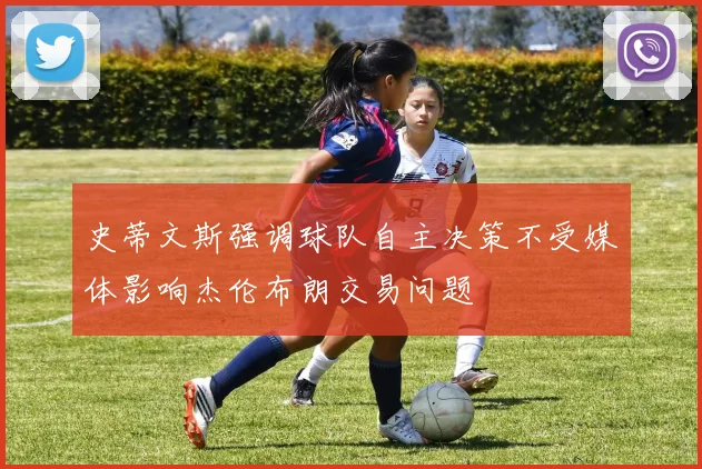 史蒂文斯强调球队自主决策不受媒体影响杰伦布朗交易问题