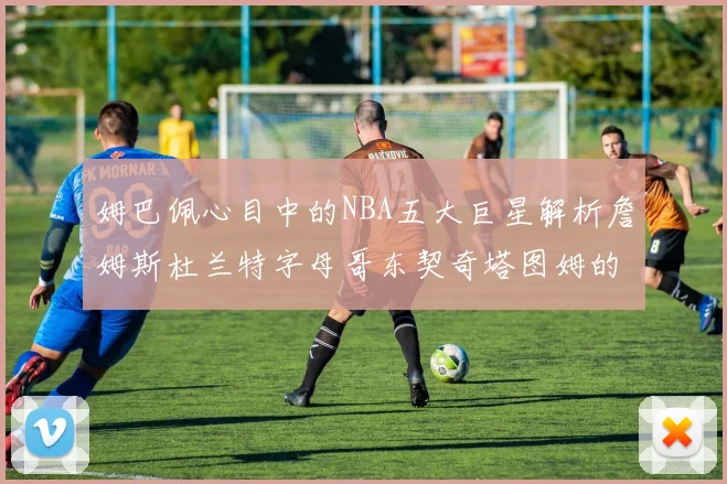 姆巴佩心目中的NBA五大巨星解析詹姆斯杜兰特字母哥东契奇塔图姆的独特魅力