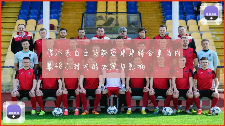 穆帅亲自出马解密库库转会皇马内幕48小时内的决策与影响