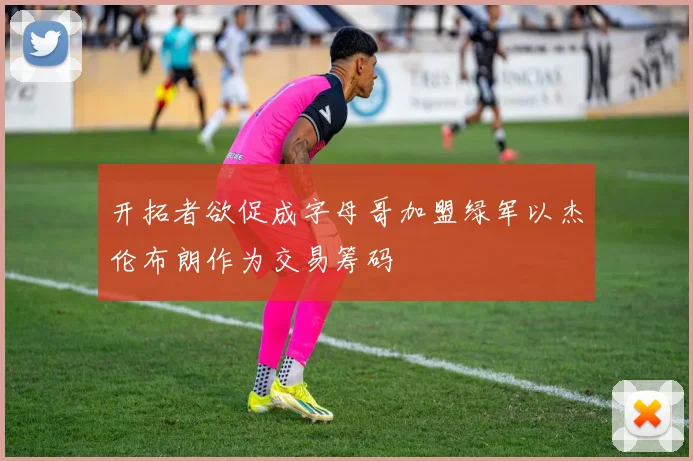 开拓者欲促成字母哥加盟绿军以杰伦布朗作为交易筹码