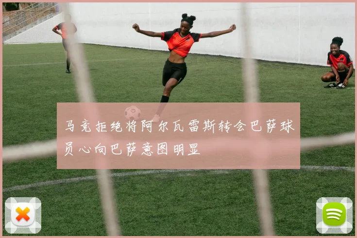 马竞拒绝将阿尔瓦雷斯转会巴萨球员心向巴萨意图明显
