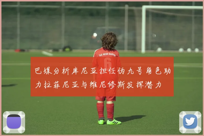 巴媒分析库尼亚担任伪九号角色助力拉菲尼亚与维尼修斯发挥潜力