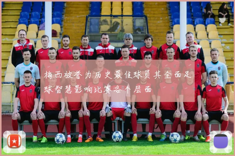 梅西被誉为历史最佳球员其全面足球智慧影响比赛各个层面