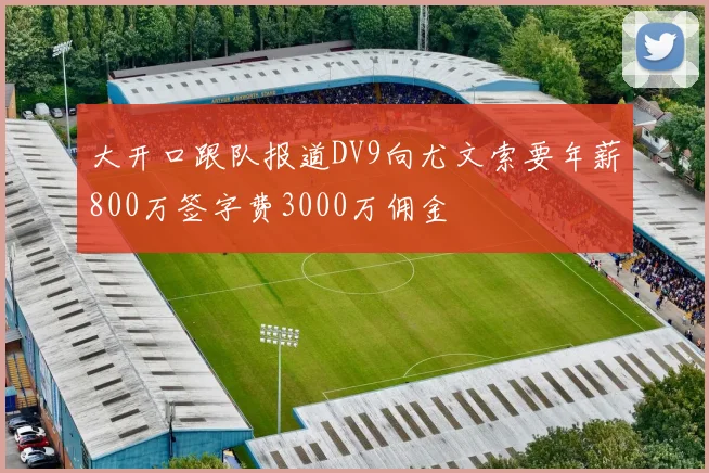 大开口跟队报道DV9向尤文索要年薪800万签字费3000万佣金