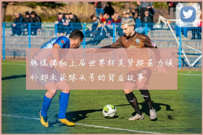 韩媒揭秘上届世界杯吴贤揆虽为候补却未获球衣号的背后故事