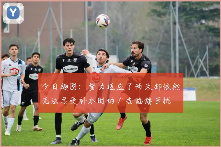 今日趣图：努力适应了两天却依然无法忍受补水时的广告插播困扰