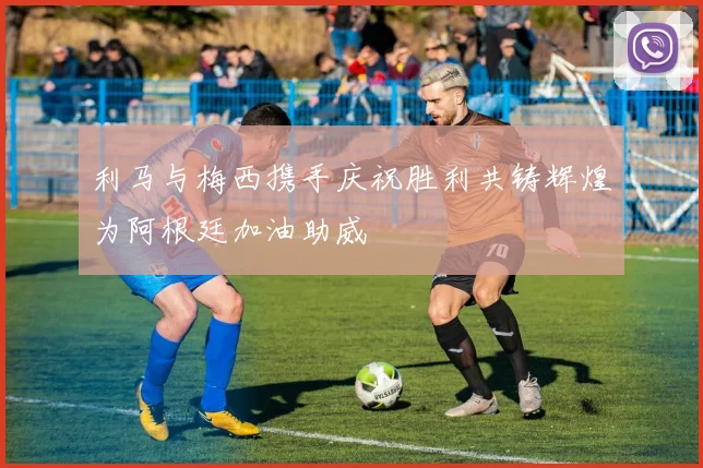 利马与梅西携手庆祝胜利共铸辉煌为阿根廷加油助威