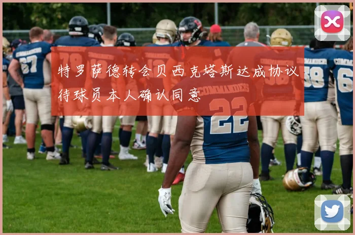 特罗萨德转会贝西克塔斯达成协议待球员本人确认同意