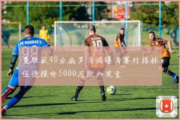 曼联获40分成罗马诺曝马赛对格林伍德报价5000万欧加奖金